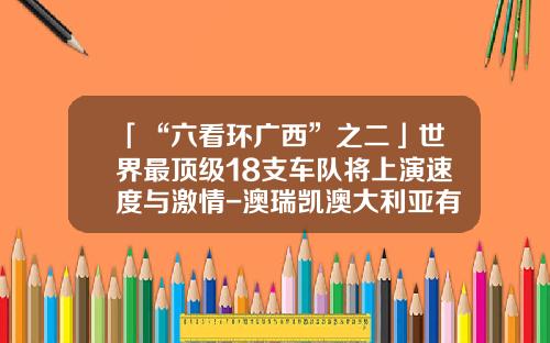 「“六看环广西”之二」世界最顶级18支车队将上演速度与激情-澳瑞凯澳大利亚有限公司【新闻】.