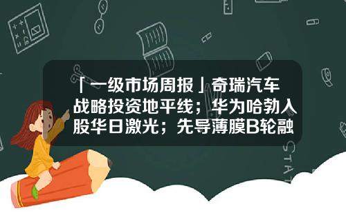 「一级市场周报」奇瑞汽车战略投资地平线;华为哈勃入股华日激光;先导薄膜B轮融资45亿元;丽豪半导体B轮融资22亿元;辉芒微电子Pre-IPO轮融资5亿元;蔚领时代B2轮融资4000万美元,淡马锡领投-国经基金【新闻】.