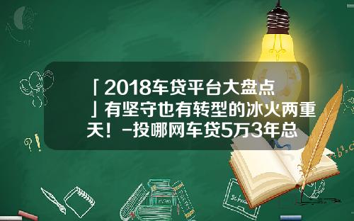 「2018车贷平台大盘点」有坚守也有转型的冰火两重天!-投哪网车贷5万3年总共要还多少钱【新闻】.
