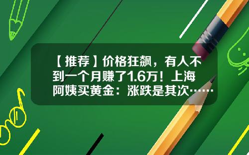 【推荐】价格狂飙，有人不到一个月赚了1.6万！上海阿姨买黄金：涨跌是其次……最爱金镯子，因为→-贵金属一个月能赚多少