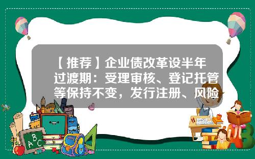 【推荐】企业债改革设半年过渡期:受理审核、登记托管等保持不变,发行注册、风险防控职责移交证监系统-企业债和公司债