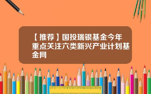 【推荐】国投瑞银基金今年重点关注六类新兴产业计划基金网