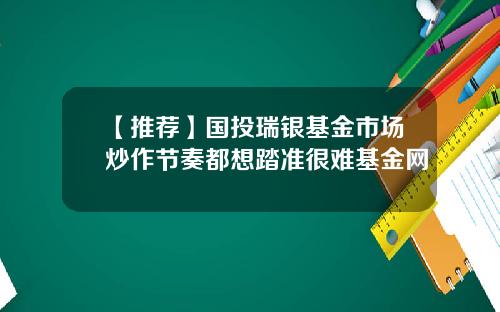 【推荐】国投瑞银基金市场炒作节奏都想踏准很难基金网