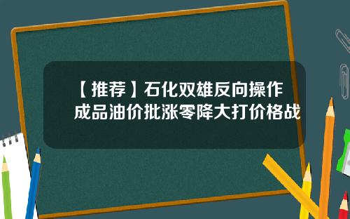 【推荐】石化双雄反向操作成品油价批涨零降大打价格战