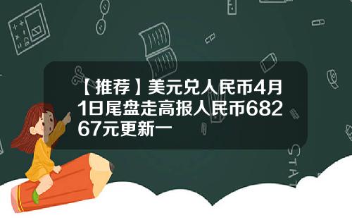 【推荐】美元兑人民币4月1日尾盘走高报人民币68267元更新一