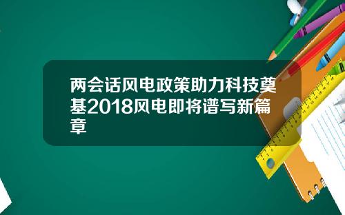 两会话风电政策助力科技奠基2018风电即将谱写新篇章