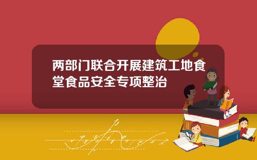 两部门联合开展建筑工地食堂食品安全专项整治