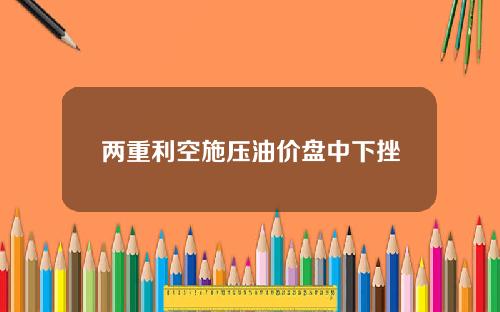 两重利空施压油价盘中下挫