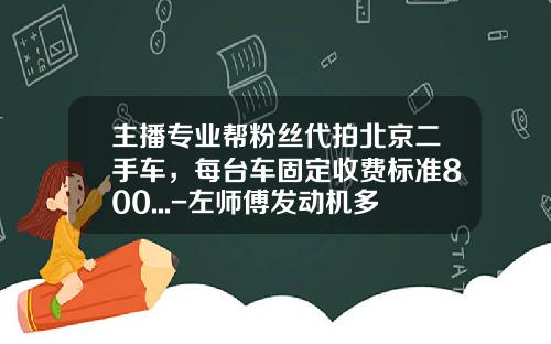 主播专业帮粉丝代拍北京二手车，每台车固定收费标准800...-左师傅发动机多少钱