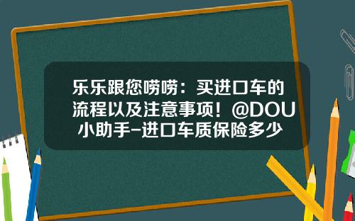 乐乐跟您唠唠：买进口车的流程以及注意事项！@DOU+小助手-进口车质保险多少钱