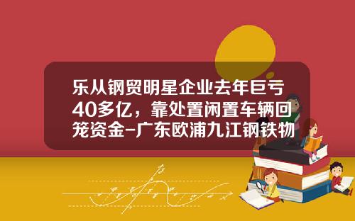 乐从钢贸明星企业去年巨亏40多亿，靠处置闲置车辆回笼资金-广东欧浦九江钢铁物流有限公司