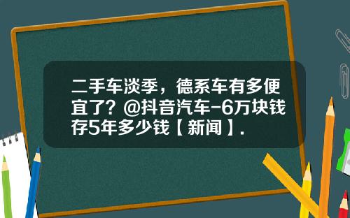 二手车淡季,德系车有多便宜了?@抖音汽车-6万块钱存5年多少钱【新闻】.