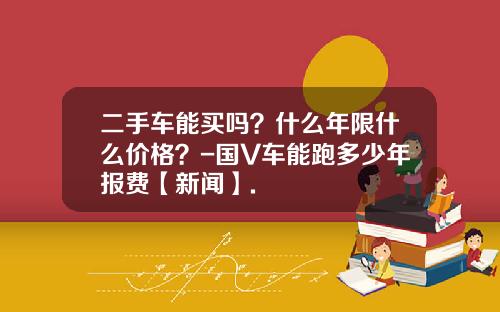 二手车能买吗?什么年限什么价格?-国V车能跑多少年报费【新闻】.