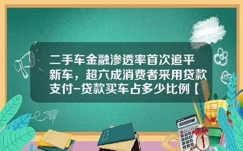 二手车金融渗透率首次追平新车,超六成消费者采用贷款支付-贷款买车占多少比例【新闻】.