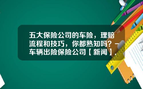五大保险公司的车险，理赔流程和技巧，你都熟知吗？-车辆出险保险公司【新闻】.
