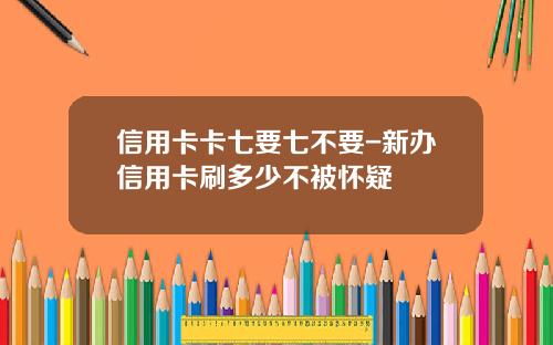 信用卡卡七要七不要-新办信用卡刷多少不被怀疑