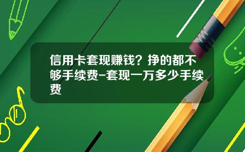 信用卡套现赚钱？挣的都不够手续费-套现一万多少手续费