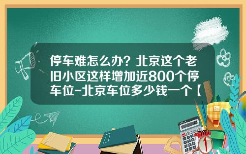 停车难怎么办？北京这个老旧小区这样增加近800个停车位-北京车位多少钱一个【新闻】