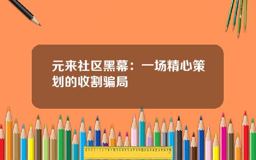元来社区黑幕:一场精心策划的收割骗局
