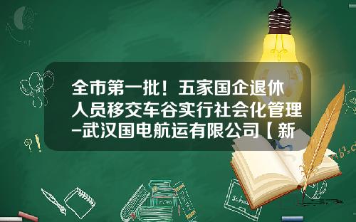 全市第一批！五家国企退休人员移交车谷实行社会化管理-武汉国电航运有限公司【新闻】
