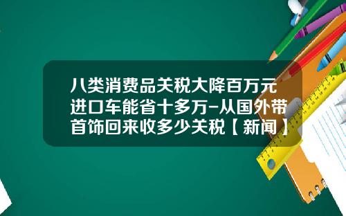 八类消费品关税大降百万元进口车能省十多万-从国外带首饰回来收多少关税【新闻】.