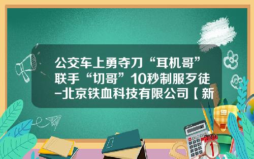公交车上勇夺刀“耳机哥”联手“切哥”10秒制服歹徒-北京铁血科技有限公司【新闻】.