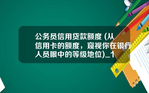 公务员信用贷款额度 (从信用卡的额度,窥视你在银行人员眼中的等级地位)_1