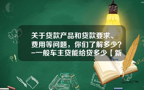 关于贷款产品和贷款要求、费用等问题，你们了解多少？-一般车主贷能给贷多少【新闻】
