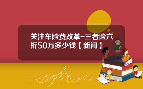 关注车险费改革-三者险六折50万多少钱【新闻】