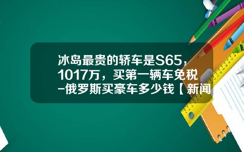 冰岛最贵的轿车是S65，1017万，买第一辆车免税-俄罗斯买豪车多少钱【新闻】