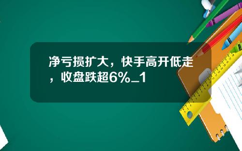 净亏损扩大,快手高开低走,收盘跌超6%_1