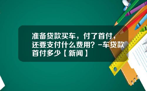 准备贷款买车，付了首付，还要支付什么费用？-车贷款首付多少【新闻】