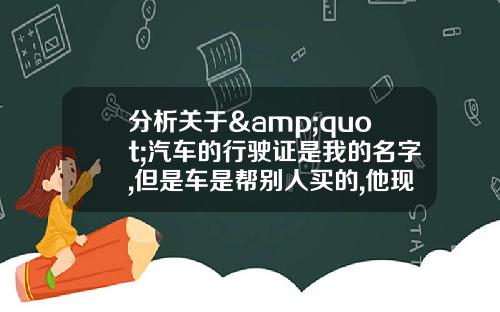 分析关于&quot;汽车的行驶证是我的名字,但是车是帮别人买的,他现在用那车出了问题,按揭的怎么处理？&quot;的词条_1