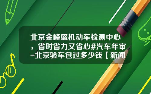 北京金峰盛机动车检测中心，省时省力又省心#汽车年审-北京验车包过多少钱【新闻】