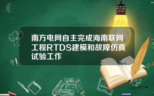 南方电网自主完成海南联网工程RTDS建模和故障仿真试验工作