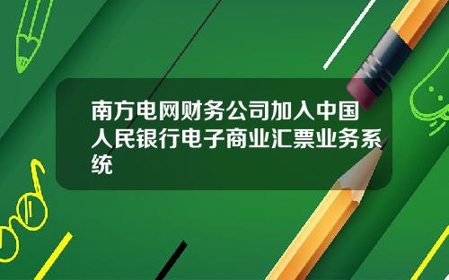 南方电网财务公司加入中国人民银行电子商业汇票业务系统