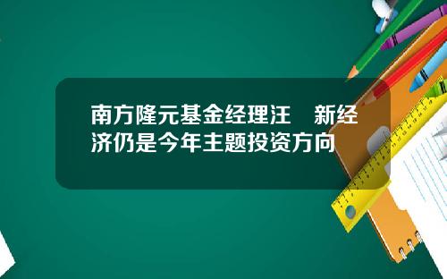 南方隆元基金经理汪澂新经济仍是今年主题投资方向