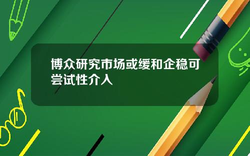 博众研究市场或缓和企稳可尝试性介入