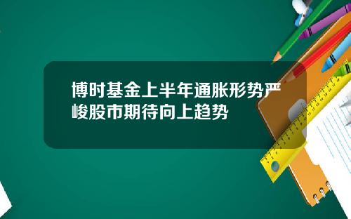 博时基金上半年通胀形势严峻股市期待向上趋势