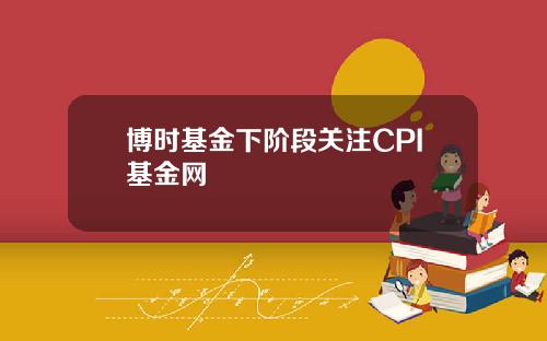 博时基金下阶段关注CPI基金网