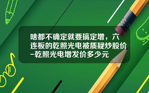 啥都不确定就要搞定增，六连板的乾照光电被质疑炒股价-乾照光电增发价多少元