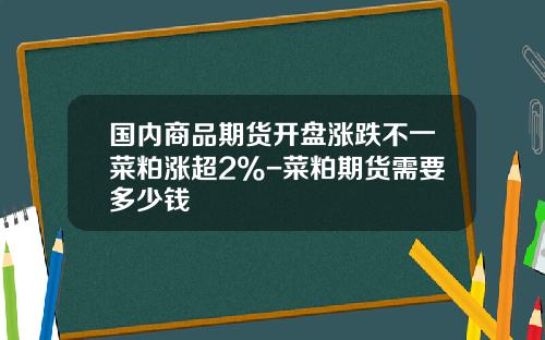国内商品期货开盘涨跌不一菜粕涨超2%-菜粕期货需要多少钱