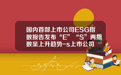 国内首部上市公司ESG指数报告发布“E”“S”两指数呈上升趋势-s上市公司