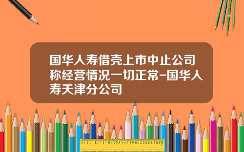 国华人寿借壳上市中止公司称经营情况一切正常-国华人寿天津分公司