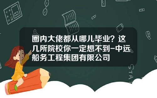 圈内大佬都从哪儿毕业？这几所院校你一定想不到-中远船务工程集团有限公司