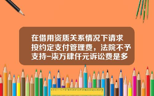 在借用资质关系情况下请求按约定支付管理费，法院不予支持-柒万肆仟元诉讼费是多少