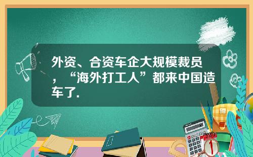 外资、合资车企大规模裁员，“海外打工人”都来中国造车了.