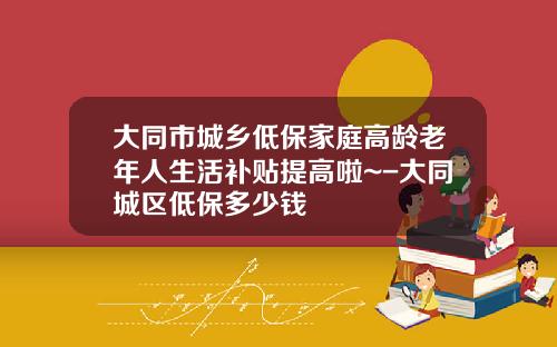大同市城乡低保家庭高龄老年人生活补贴提高啦~-大同城区低保多少钱