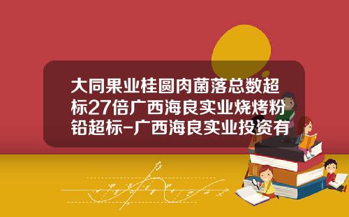 大同果业桂圆肉菌落总数超标27倍广西海良实业烧烤粉铅超标-广西海良实业投资有限公司