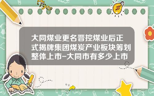 大同煤业更名晋控煤业后正式揭牌集团煤炭产业板块筹划整体上市-大同市有多少上市公司